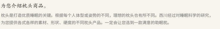 枕头是打造优质睡眠的关键。根据每个人体型或姿势的不同，理想的枕头也有所不同。西川经过对睡眠科学的研究，为您提供各式各样的素材、形状、硬度的不同枕头产品。一定会让您选到一款满意的助眠枕。