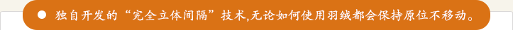 独自开发的“完全立体间隔”技术，无论如何使用羽绒都会保持原位不移动。